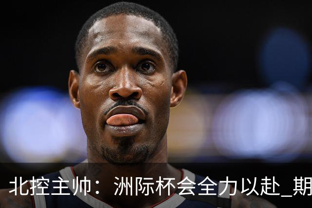 北控主帅：洲际杯会全力以赴 期待帮助球队建立新体系